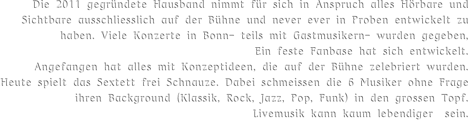 Die 2011 gegründete Hausband nimmt für sich in Anspruch alles Hörbare und Sichtbare ausschliesslich auf der Bühne und never ever in Proben entwickelt zu haben. Viele Konzerte in Bonn- teils mit Gastmusikern- wurden gegeben, 
Ein feste Fanbase hat sich entwickelt.  
Angefangen hat alles mit Konzeptideen, die auf der Bühne zelebriert wurden. Heute spielt das Sextett frei Schnauze. Dabei schmeissen die 6 Musiker ohne Frage ihren Background (Klassik, Rock, Jazz, Pop, Funk) in den grossen Topf.
Livemusik kann kaum lebendiger  sein.